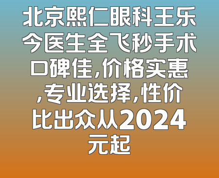 北京熙仁眼科王乐今医生全飞秒手术口碑佳，价格实惠，专业选择，性价比出众从2024元起