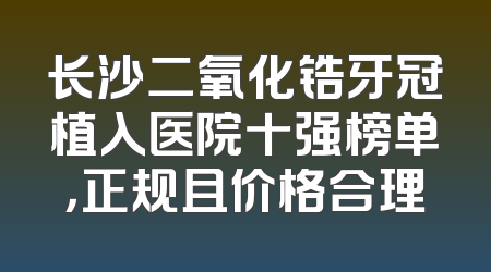 长沙二氧化锆牙冠植入医院十强榜单，正规且价格合理
