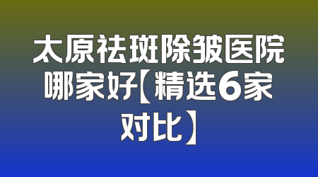 太原祛斑除皱医院哪家好【精选6家对比】