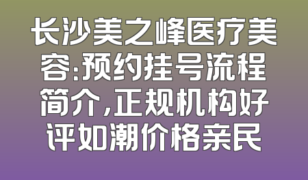 长沙美之峰医疗美容：预约挂号流程简介，正规机构好评如潮价格亲民