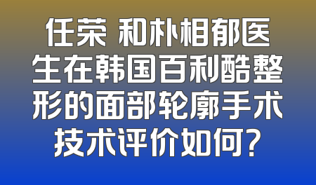 任荣旻和朴相郁医生在韩国百利酷整形的面部轮廓手术技术评价如何？