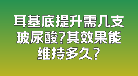 耳基底提升需几支玻尿酸？其效果能维持多久？