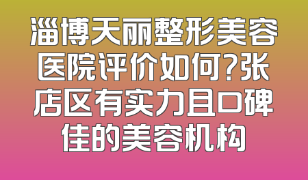 淄博天丽整形美容医院评价如何？张店区有实力且口碑佳的美容机构