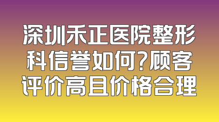 深圳禾正医院整形科信誉如何？顾客评价高且价格合理