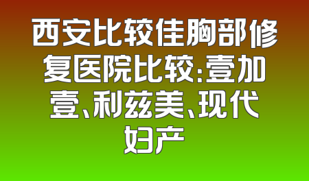 西安比较佳胸部修复医院比较：壹加壹、利兹美、现代妇产