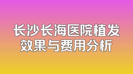 长沙长海医院植发效果与费用分析