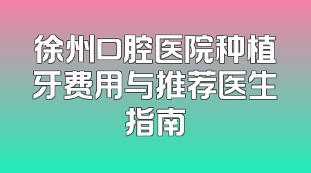 徐州口腔医院种植牙费用与推荐医生指南