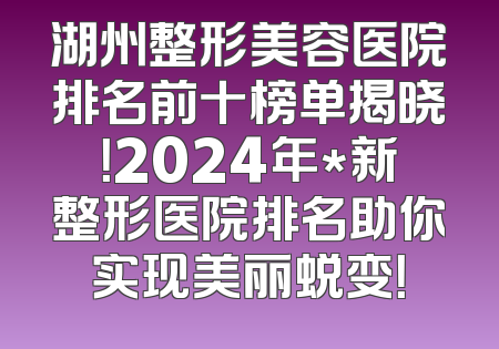 湖州整形美容医院排名前十榜单揭晓！2024年*新整形医院排名助你实现美丽蜕变！