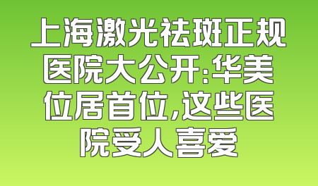 上海激光祛斑正规医院大公开：华美位居首位，这些医院受人喜爱
