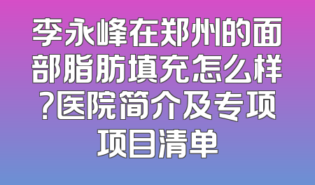 李永峰在郑州的面部脂肪填充怎么样？医院简介及专项项目清单