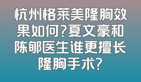 杭州格莱美隆胸效果如何？夏文豪和陈郇医生谁更擅长隆胸手术？