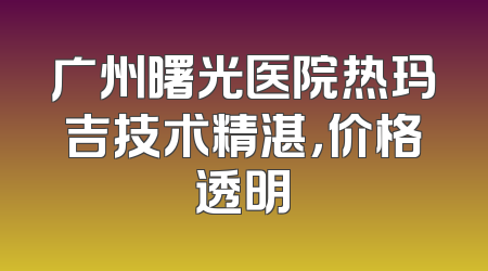 广州曙光医院热玛吉技术精湛，价格透明