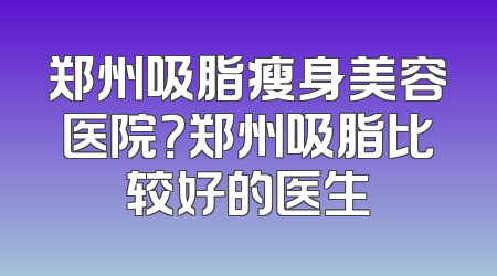 郑州吸脂瘦身美容医院？郑州吸脂比较好的医生
