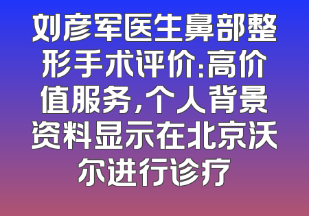 刘彦军医生鼻部整形手术评价：高价值服务，个人背景资料显示在北京沃尔进行诊疗