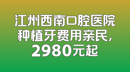 江州西南口腔医院种植牙费用亲民，2980元起