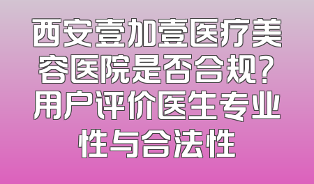 西安壹加壹医疗美容医院是否合规？用户评价医生专业性与合法性
