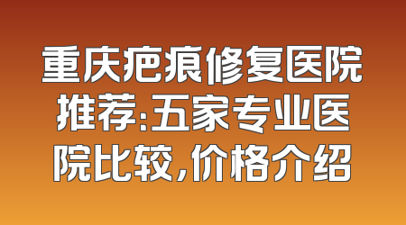 重庆疤痕修复医院推荐：五家专业医院比较，价格介绍