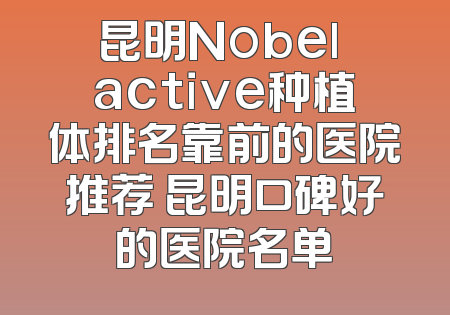 昆明Nobel active种植体排名靠前的医院推荐 昆明口碑好的医院名单