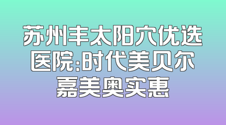 苏州丰太阳穴优选医院：时代美贝尔嘉美奥实惠