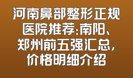 河南鼻部整形正规医院推荐：南阳、郑州前五强汇总，价格明细介绍