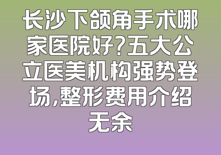 长沙下颌角手术哪家医院好？五大公立医美机构强势登场，整形费用介绍无余