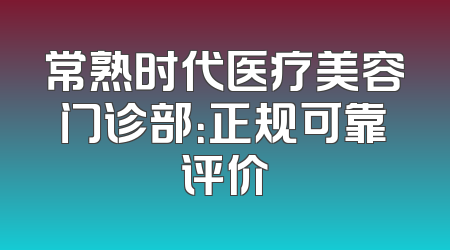 常熟时代医疗美容门诊部：正规可靠评价