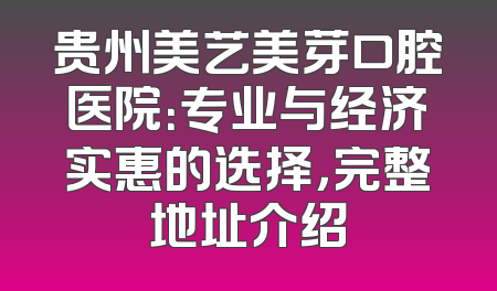 贵州美艺美芽口腔医院：专业与经济实惠的选择，完整地址介绍