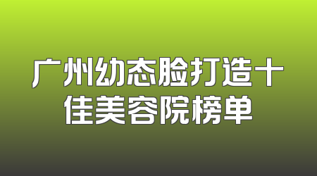 广州幼态脸打造十佳美容院榜单