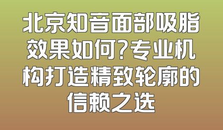 北京知音面部吸脂效果如何？专业机构打造精致轮廓的信赖之选