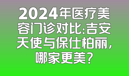 2024年医疗美容门诊对比：吉安天使与保仕柏丽，哪家更美？