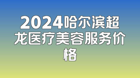 2024哈尔滨超龙医疗美容服务价格