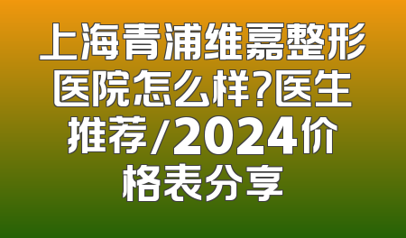 上海青浦维嘉整形医院怎么样？医生推荐/2024价格表分享
