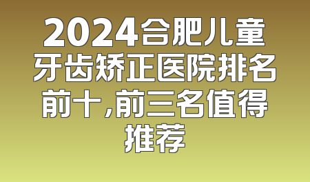2024合肥儿童牙齿矫正医院排名前十，前三名值得推荐