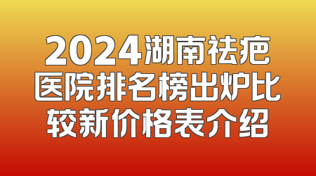 2024湖南祛疤医院排名榜出炉比较新价格表介绍