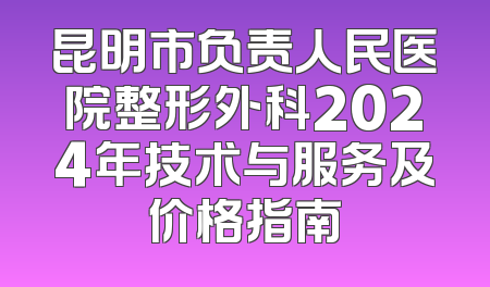 昆明市负责人民医院整形外科2024年技术与服务及价格指南