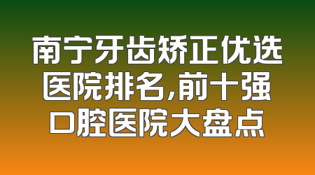 南宁牙齿矫正优选医院排名，前十强口腔医院大盘点