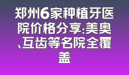 郑州6家种植牙医院价格分享：美奥、互齿等名院全覆盖