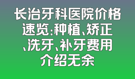 长治牙科医院价格速览：种植、矫正、洗牙、补牙费用介绍无余