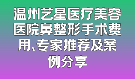 温州艺星医疗美容医院鼻整形手术费用、专家推荐及案例分享