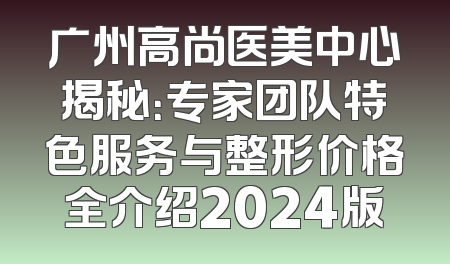 广州高尚医美中心揭秘：专家团队特色服务与整形价格全介绍2024版
