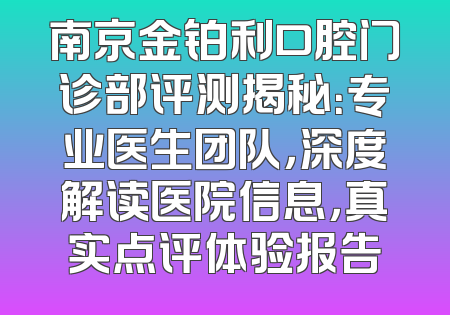 南京金铂利口腔门诊部评测揭秘：专业医生团队，深度解读医院信息，真实点评体验报告