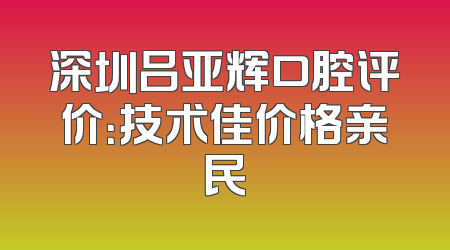 深圳吕亚辉口腔评价：技术佳价格亲民