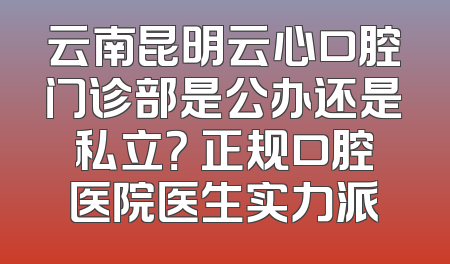 云南昆明云心口腔门诊部是公办还是私立？ 正规口腔医院医生实力派