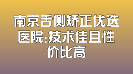 南京舌侧矫正优选医院：技术佳且性价比高