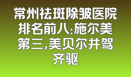 常州祛斑除皱医院排名前八：施尔美第三，美贝尔并驾齐驱
