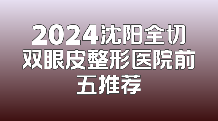 2024沈阳全切双眼皮整形医院前五推荐