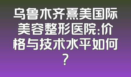 乌鲁木齐熹美国际美容整形医院：价格与技术水平如何？