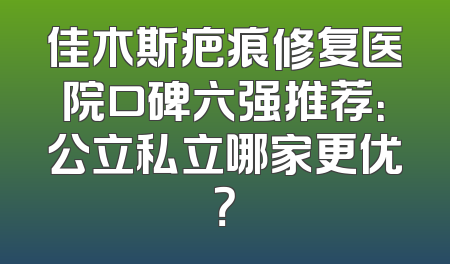 佳木斯疤痕修复医院口碑六强推荐：公立私立哪家更优？
