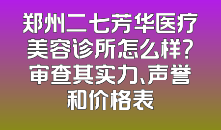 郑州二七芳华医疗美容诊所怎么样？审查其实力、声誉和价格表