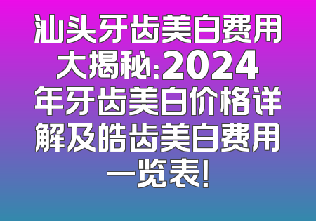 汕头牙齿美白费用大揭秘：2024年牙齿美白价格详解及皓齿美白费用一览表！